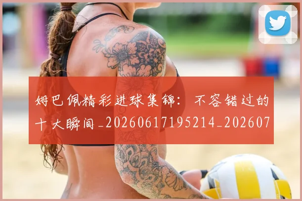 姆巴佩精彩进球集锦：不容错过的十大瞬间_20260617195214_20260703232004_20260720190246