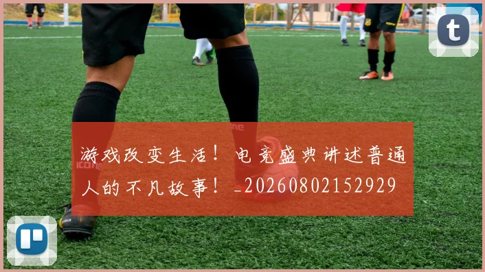 游戏改变生活!电竞盛典讲述普通人的不凡故事!_20260802152929