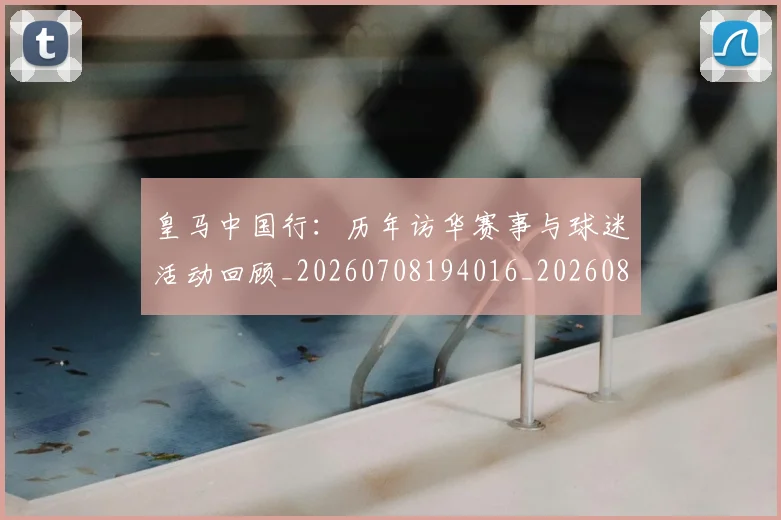 皇马中国行:历年访华赛事与球迷活动回顾_20260708194016_20260802163249