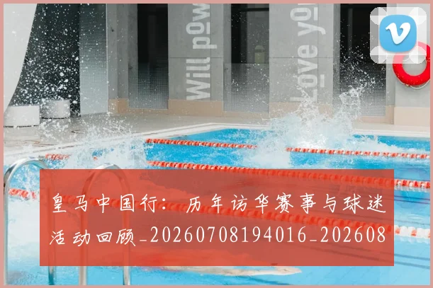 皇马中国行:历年访华赛事与球迷活动回顾_20260708194016_20260802163249