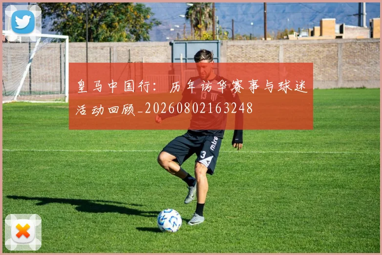 皇马中国行:历年访华赛事与球迷活动回顾_20260802163248