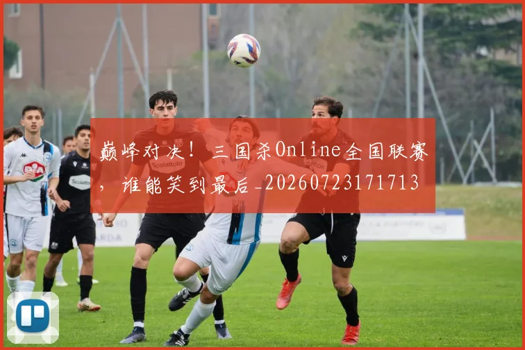 巅峰对决！三国杀Online全国联赛，谁能笑到最后_20260723171713