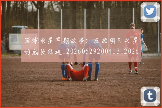 篮球明星早期故事：发掘明日之星的成长轨迹_20260529200413_20260803140731