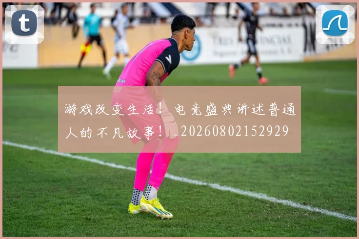 游戏改变生活!电竞盛典讲述普通人的不凡故事!_20260802152929