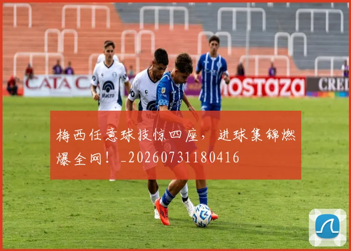 梅西任意球技惊四座,进球集锦燃爆全网!_20260731180416