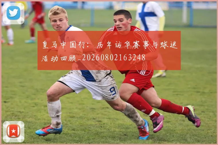 皇马中国行:历年访华赛事与球迷活动回顾_20260802163248