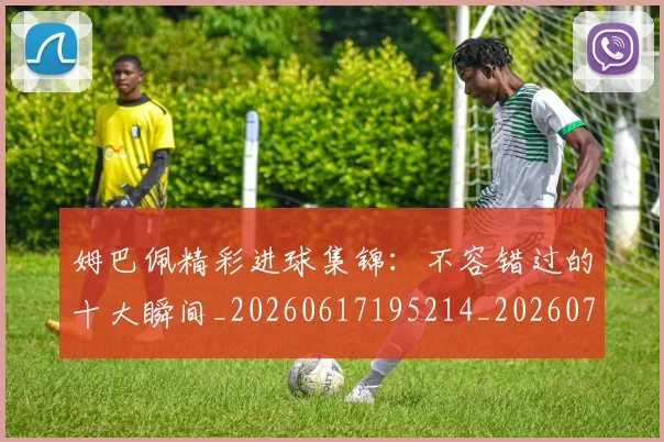 姆巴佩精彩进球集锦:不容错过的十大瞬间_20260617195214_20260720190244